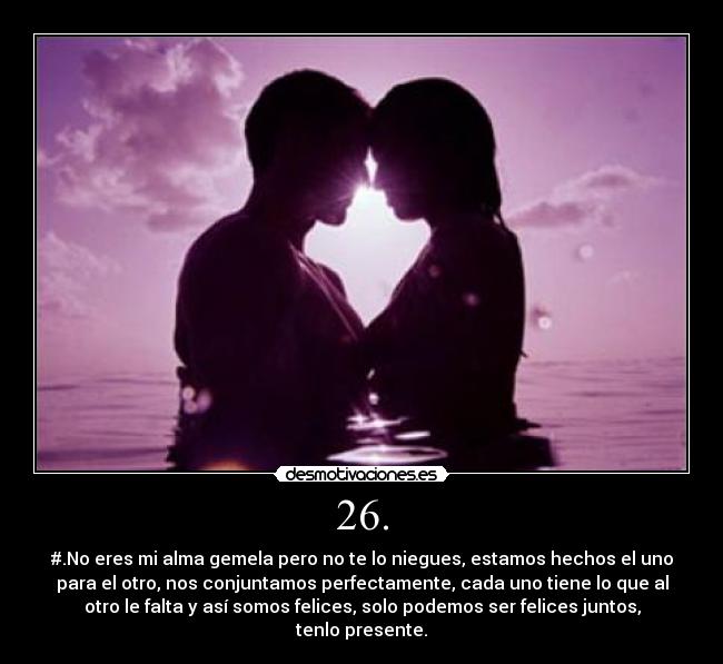 26. - #.No eres mi alma gemela pero no te lo niegues, estamos hechos el uno
para el otro, nos conjuntamos perfectamente, cada uno tiene lo que al
otro le falta y así somos felices, solo podemos ser felices juntos,
tenlo presente.