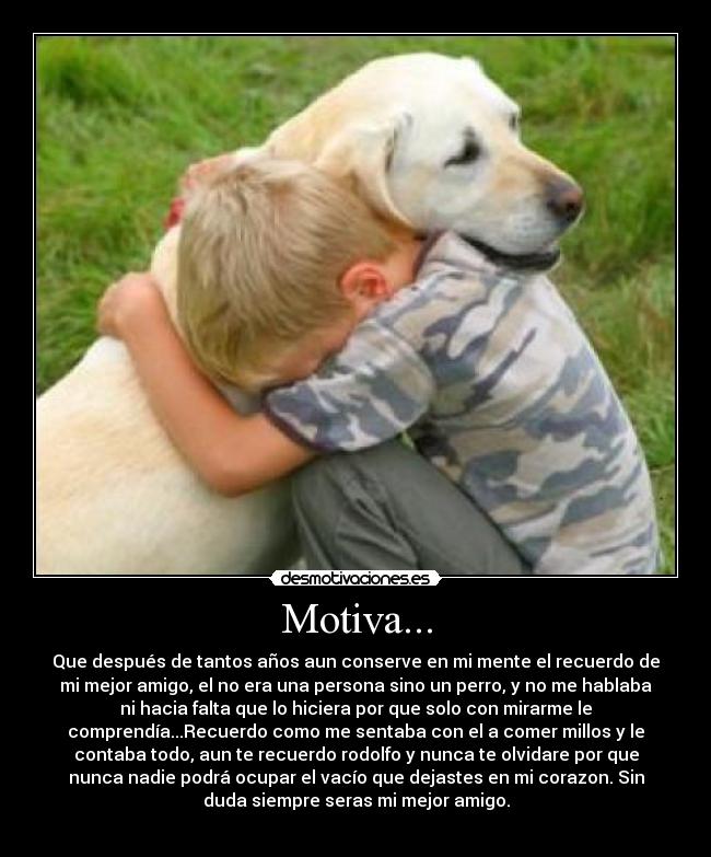 Motiva... - Que después de tantos años aun conserve en mi mente el recuerdo de
mi mejor amigo, el no era una persona sino un perro, y no me hablaba
ni hacia falta que lo hiciera por que solo con mirarme le
comprendía...Recuerdo como me sentaba con el a comer millos y le
contaba todo, aun te recuerdo rodolfo y nunca te olvidare por que
nunca nadie podrá ocupar el vacío que dejastes en mi corazon. Sin
duda siempre seras mi mejor amigo.
