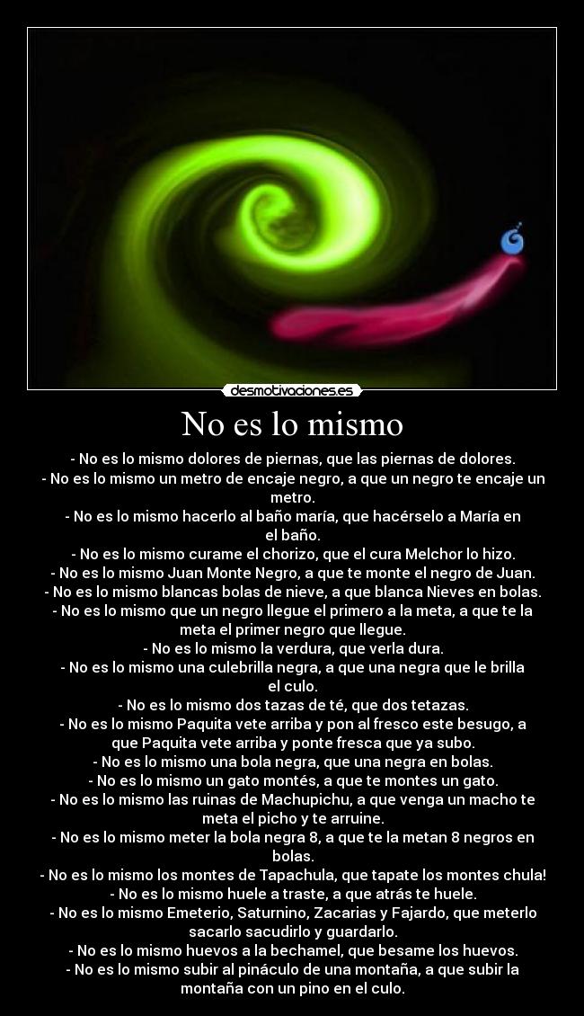 No es lo mismo - - No es lo mismo dolores de piernas, que las piernas de dolores.
- No es lo mismo un metro de encaje negro, a que un negro te encaje un
metro.
- No es lo mismo hacerlo al baño maría, que hacérselo a María en
el baño.
- No es lo mismo curame el chorizo, que el cura Melchor lo hizo.
- No es lo mismo Juan Monte Negro, a que te monte el negro de Juan.
- No es lo mismo blancas bolas de nieve, a que blanca Nieves en bolas.
- No es lo mismo que un negro llegue el primero a la meta, a que te la
meta el primer negro que llegue.
- No es lo mismo la verdura, que verla dura.
- No es lo mismo una culebrilla negra, a que una negra que le brilla
el culo.
- No es lo mismo dos tazas de té, que dos tetazas.
- No es lo mismo Paquita vete arriba y pon al fresco este besugo, a
que Paquita vete arriba y ponte fresca que ya subo.
- No es lo mismo una bola negra, que una negra en bolas.
- No es lo mismo un gato montés, a que te montes un gato.
- No es lo mismo las ruinas de Machupichu, a que venga un macho te
meta el picho y te arruine.
- No es lo mismo meter la bola negra 8, a que te la metan 8 negros en
bolas.
- No es lo mismo los montes de Tapachula, que tapate los montes chula!
- No es lo mismo huele a traste, a que atrás te huele.
- No es lo mismo Emeterio, Saturnino, Zacarias y Fajardo, que meterlo
sacarlo sacudirlo y guardarlo.
- No es lo mismo huevos a la bechamel, que besame los huevos.
- No es lo mismo subir al pináculo de una montaña, a que subir la
montaña con un pino en el culo.