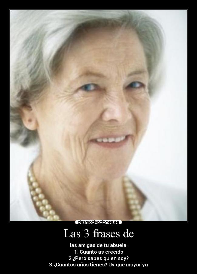 Las 3 frases de - las amigas de tu abuela:
1. Cuanto as crecido
2.¿Pero sabes quien soy?
3.¿Cuantos años tienes? Uy que mayor ya