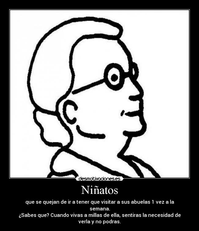 Niñatos - que se quejan de ir a tener que visitar a sus abuelas 1 vez a la
semana.
¿Sabes que? Cuando vivas a millas de ella, sentiras la necesidad de
verla y no podras.
