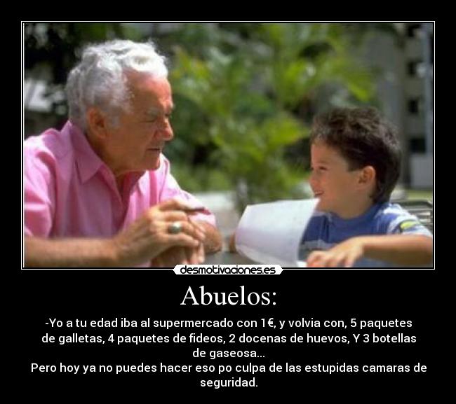 Abuelos: - -Yo a tu edad iba al supermercado con 1€, y volvia con, 5 paquetes
de galletas, 4 paquetes de fideos, 2 docenas de huevos, Y 3 botellas
de gaseosa...
Pero hoy ya no puedes hacer eso po culpa de las estupidas camaras de
seguridad.