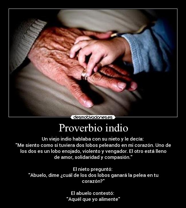 Proverbio indio - Un viejo indio hablaba con su nieto y le decía: 
Me siento como si tuviera dos lobos peleando en mi corazón. Uno de
los dos es un lobo enojado, violento y vengador. El otro está lleno
de amor, solidaridad y compasión.

El nieto preguntó: 
Abuelo, dime ¿cuál de los dos lobos ganará la pelea en tu
corazón?

El abuelo contestó: 
Aquél que yo alimente