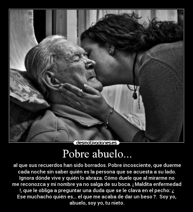 Pobre abuelo... -  al que sus recuerdos han sido borrados. Pobre incosciente, que duerme
cada noche sin saber quién es la persona que se acuesta a su lado.
Ignora dónde vive y quién lo abraza. Cómo duele que al mirarme no
me reconozca y mi nombre ya no salga de su boca. ¡ Maldita enfermedad
!, que le obliga a preguntar una duda que se le clava en el pecho: ¿
Ese muchacho quién es... el que me acaba de dar un beso ?.  Soy yo,
abuelo, soy yo, tu nieto.