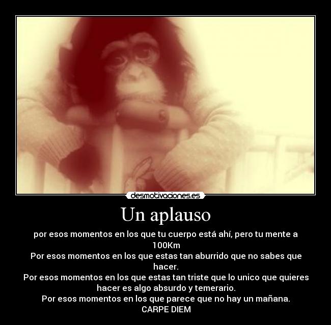 Un aplauso - por esos momentos en los que tu cuerpo está ahí, pero tu mente a
100Km
Por esos momentos en los que estas tan aburrido que no sabes que
hacer.
Por esos momentos en los que estas tan triste que lo unico que quieres
hacer es algo absurdo y temerario.
Por esos momentos en los que parece que no hay un mañana.
CARPE DIEM