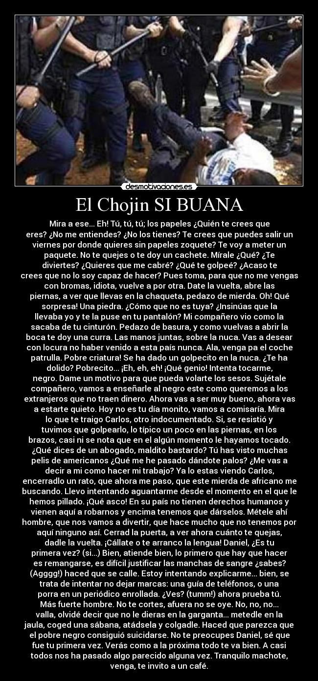 El Chojin SI BUANA - Mira a ese... Eh! Tú, tú, tú; los papeles ¿Quién te crees que
eres? ¿No me entiendes? ¿No los tienes? Te crees que puedes salir un
viernes por donde quieres sin papeles zoquete? Te voy a meter un
paquete. No te quejes o te doy un cachete. Mírale ¿Qué? ¿Te
diviertes? ¿Quieres que me cabré? ¿Qué te golpeé? ¿Acaso te
crees que no lo soy capaz de hacer? Pues toma, para que no me vengas
con bromas, idiota, vuelve a por otra. Date la vuelta, abre las
piernas, a ver que llevas en la chaqueta, pedazo de mierda. Oh! Qué
sorpresa! Una piedra. ¿Cómo que no es tuya? ¿Insinúas que la
llevaba yo y te la puse en tu pantalón? Mi compañero vio como la
sacaba de tu cinturón. Pedazo de basura, y como vuelvas a abrir la
boca te doy una curra. Las manos juntas, sobre la nuca. Vas a desear
con locura no haber venido a esta país nunca. Ala, venga pa el coche
patrulla. Pobre criatura! Se ha dado un golpecito en la nuca. ¿Te ha
dolido? Pobrecito... ¡Eh, eh, eh! ¡Qué genio! Intenta tocarme,
negro. Dame un motivo para que pueda volarte los sesos. Sujétale
compañero, vamos a enseñarle al negro este como queremos a los
extranjeros que no traen dinero. Ahora vas a ser muy bueno, ahora vas
a estarte quieto. Hoy no es tu día monito, vamos a comisaría. Mira
lo que te traigo Carlos, otro indocumentado. Si, se resistió y
tuvimos que golpearlo, lo típico un poco en las piernas, en los
brazos, casi ni se nota que en el algún momento le hayamos tocado.
¿Qué dices de un abogado, maldito bastardo? Tú has visto muchas
pelis de americanos ¿Qué me he pasado dándote palos? ¿Me vas a
decir a mi como hacer mi trabajo? Ya lo estas viendo Carlos,
encerradlo un rato, que ahora me paso, que este mierda de africano me
buscando. Llevo intentando aguantarme desde el momento en el que le
hemos pillado. ¡Qué asco! En su país no tienen derechos humanos y
vienen aquí a robarnos y encima tenemos que dárselos. Métele ahí
hombre, que nos vamos a divertir, que hace mucho que no tenemos por
aquí ninguno así. Cerrad la puerta, a ver ahora cuánto te quejas,
dadle la vuelta. ¡Cállate o te arranco la lengua! Daniel, ¿Es tu
primera vez? (si...) Bien, atiende bien, lo primero que hay que hacer
es remangarse, es difícil justificar las manchas de sangre ¿sabes?
(Agggg!) haced que se calle. Estoy intentando explicarme... bien, se
trata de intentar no dejar marcas: una guía de teléfonos, o una
porra en un periódico enrollada. ¿Ves? (tumm!) ahora prueba tú.
Más fuerte hombre. No te cortes, afuera no se oye. No, no, no...
valla, olvidé decir que no le dieras en la garganta... metedle en la
jaula, coged una sábana, atádsela y colgadle. Haced que parezca que
el pobre negro consiguió suicidarse. No te preocupes Daniel, sé que
fue tu primera vez. Verás como a la próxima todo te va bien. A casi
todos nos ha pasado algo parecido alguna vez. Tranquilo machote,
venga, te invito a un café.