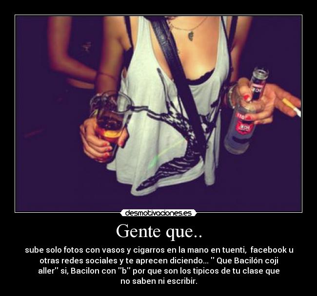 Gente que.. - sube solo fotos con vasos y cigarros en la mano en tuenti,  facebook u
otras redes sociales y te aprecen diciendo...  Que Bacilón coji
aller si, Bacilon con b por que son los tipicos de tu clase que
no saben ni escribir.