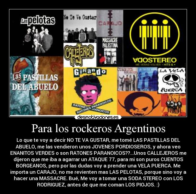 Para los rockeros Argentinos - Lo que te voy a decir NO TE VA GUSTAR, me tomé LAS PASTILLAS DEL
ABUELO, me las vendieron unos JOVENES PORDIOSEROS, y ahora veo
ENANITOS VERDES o son RATONES PARANOICOS??...Unos CALLEJEROS me
dijeron que me iba a agarrar un ATAQUE 77, para mi son puros CUENTOS
BORGEANOS, pero por las dudas voy a prender una VELA PUERCA. Me
importa un CARAJO, no me revienten mas LAS PELOTAS, porque sino voy a
hacer una MASSACRE. Bué, Me voy a tomar una SODA STEREO con LOS
RODRIGUEZ, antes de que me coman LOS PIOJOS. :)