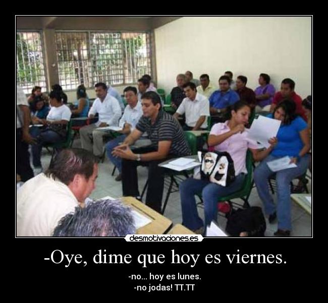 -Oye, dime que hoy es viernes. - -no... hoy es lunes.
-no jodas! TT.TT
