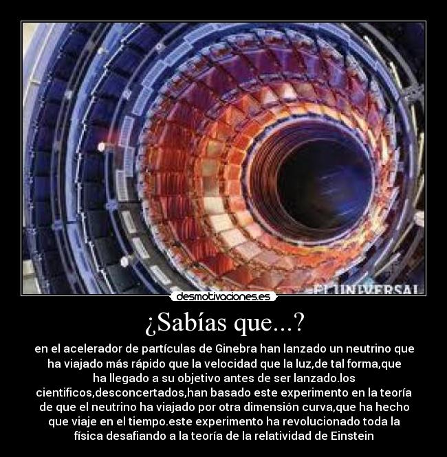 ¿Sabías que...? - en el acelerador de partículas de Ginebra han lanzado un neutrino que
ha viajado más rápido que la velocidad que la luz,de tal forma,que
ha llegado a su objetivo antes de ser lanzado.los
cientificos,desconcertados,han basado este experimento en la teoría
de que el neutrino ha viajado por otra dimensión curva,que ha hecho
que viaje en el tiempo.este experimento ha revolucionado toda la
física desafiando a la teoría de la relatividad de Einstein