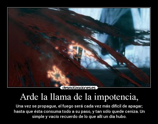 Arde la llama de la impotencia, - Una vez se propague, el fuego será cada vez más difícil de apagar;
hasta que ésta consuma todo a su paso, y tan sólo quede ceniza. Un
simple y vacío recuerdo de lo que allí un día hubo.