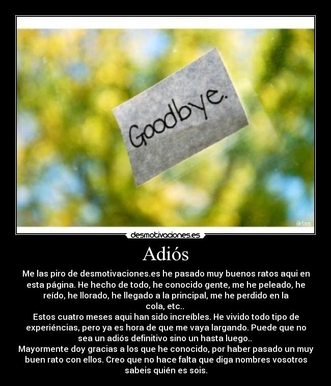 Adiós - Me las piro de desmotivaciones.es he pasado muy buenos ratos aqui en
esta página. He hecho de todo, he conocido gente, me he peleado, he
reído, he llorado, he llegado a la principal, me he perdido en la
cola, etc..
Estos cuatro meses aqui han sido increíbles. He vivido todo tipo de
experiéncias, pero ya es hora de que me vaya largando. Puede que no
sea un adiós definitivo sino un hasta luego..
Mayormente doy gracias a los que he conocido, por haber pasado un muy
buen rato con ellos. Creo que no hace falta que diga nombres vosotros
sabeis quién es sois.
