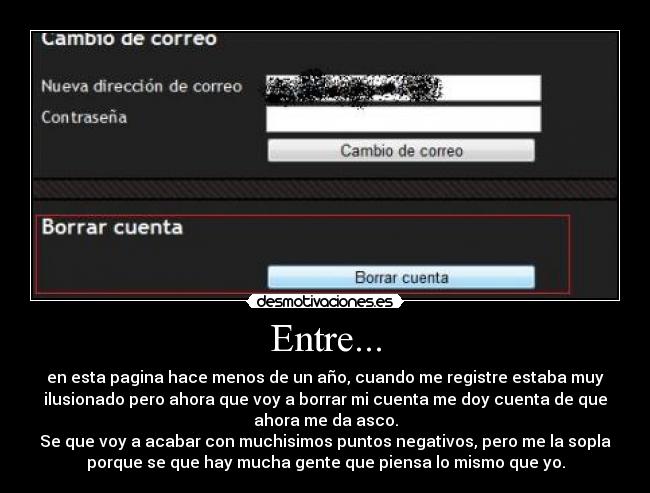 Entre... - en esta pagina hace menos de un año, cuando me registre estaba muy
ilusionado pero ahora que voy a borrar mi cuenta me doy cuenta de que
ahora me da asco.
Se que voy a acabar con muchisimos puntos negativos, pero me la sopla
porque se que hay mucha gente que piensa lo mismo que yo.