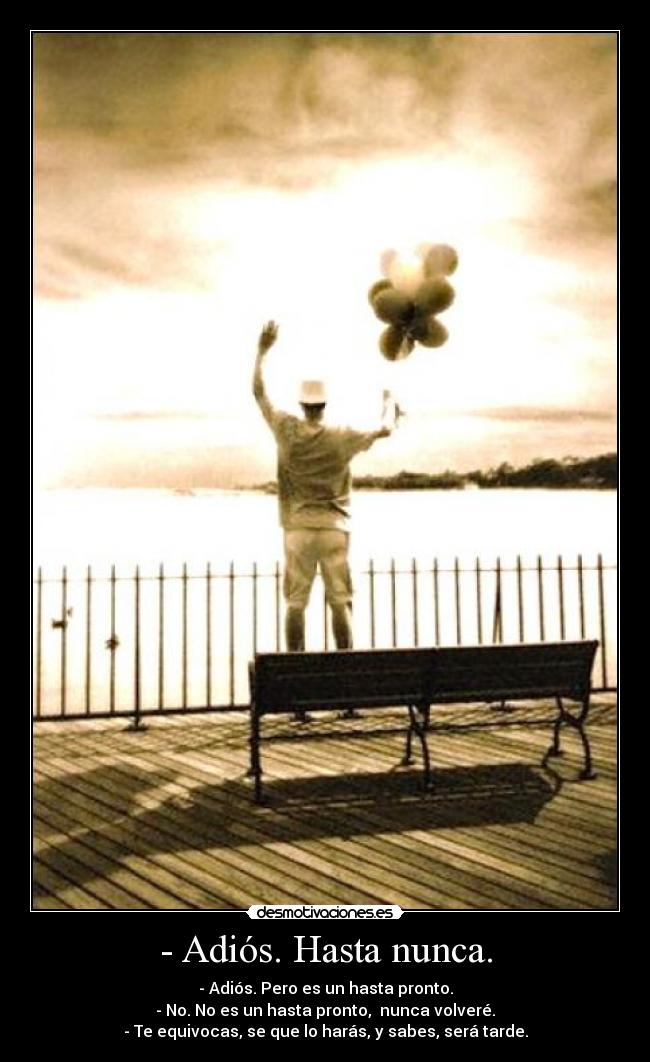 - Adiós. Hasta nunca. - - Adiós. Pero es un hasta pronto.
- No. No es un hasta pronto, nunca volveré.
- Te equivocas, se que lo harás, y sabes, será tarde.