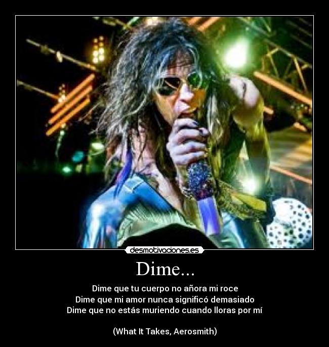 Dime... - Dime que tu cuerpo no añora mi roce
Dime que mi amor nunca significó demasiado
Dime que no estás muriendo cuando lloras por mí

(What It Takes, Aerosmith)
