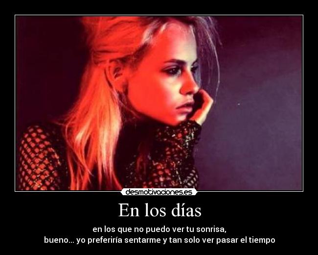 En los días - en los que no puedo ver tu sonrisa,
bueno... yo preferiría sentarme y tan solo ver pasar el tiempo