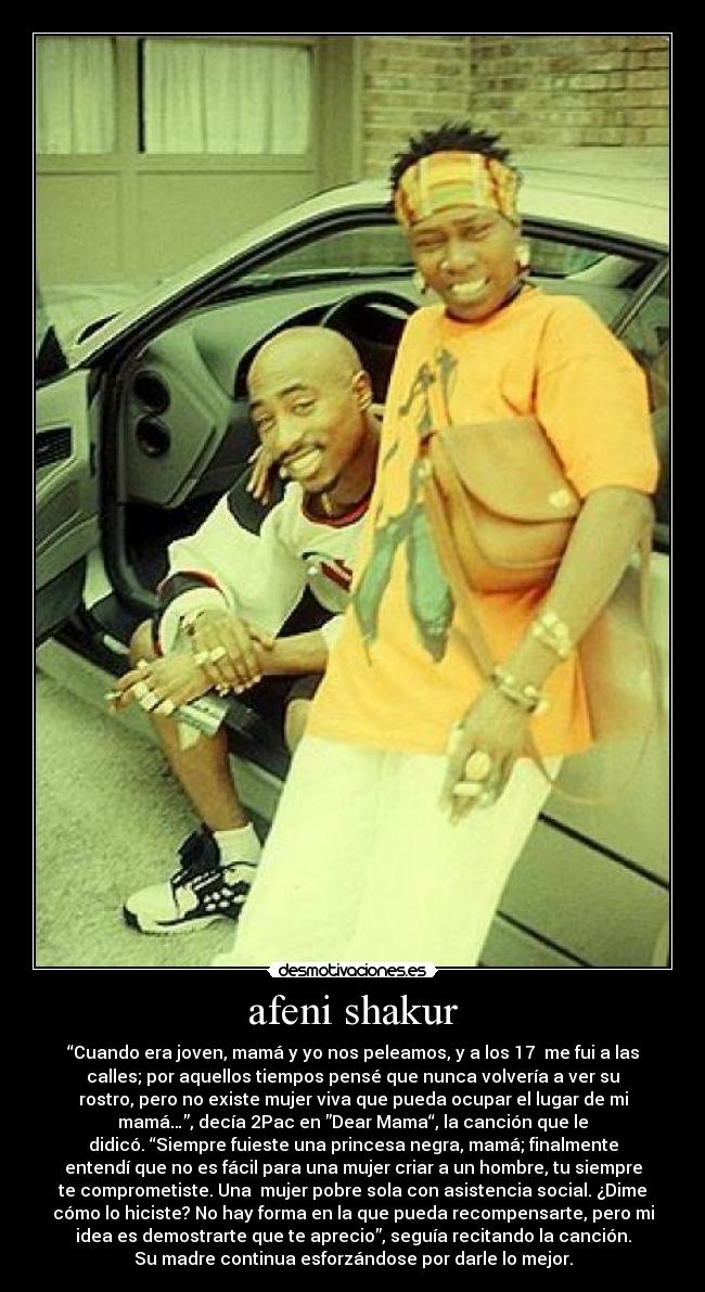 afeni shakur - “Cuando era joven, mamá y yo nos peleamos, y a los 17  me fui a las
calles; por aquellos tiempos pensé que nunca volvería a ver su
rostro, pero no existe mujer viva que pueda ocupar el lugar de mi
mamá…”, decía 2Pac en ”Dear Mama“, la canción que le
didicó. “Siempre fuieste una princesa negra, mamá; finalmente
entendí que no es fácil para una mujer criar a un hombre, tu siempre
te comprometiste. Una  mujer pobre sola con asistencia social. ¿Dime
cómo lo hiciste? No hay forma en la que pueda recompensarte, pero mi
idea es demostrarte que te aprecio”, seguía recitando la canción.
Su madre continua esforzándose por darle lo mejor.