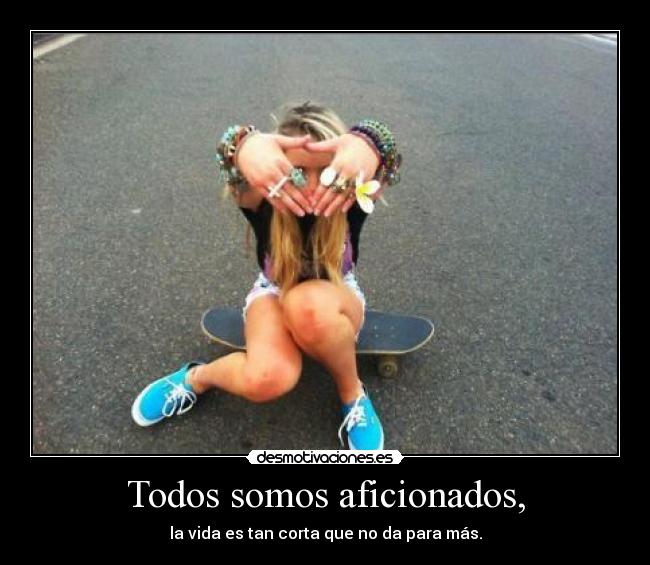 Todos somos aficionados, - la vida es tan corta que no da para más.