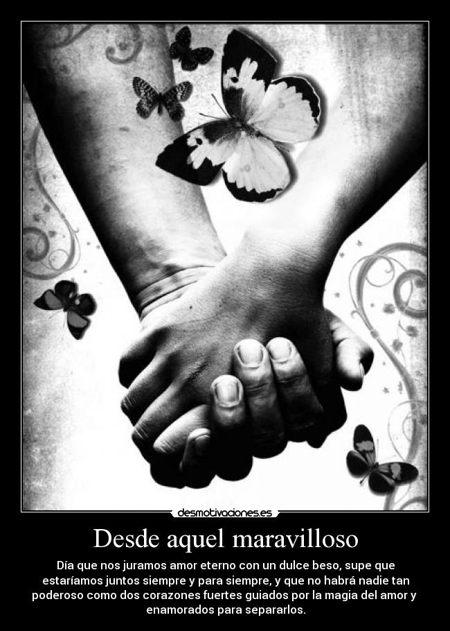 Desde aquel maravilloso - Día que nos juramos amor eterno con un dulce beso, supe que
estaríamos juntos siempre y para siempre, y que no habrá nadie tan
poderoso como dos corazones fuertes guiados por la magia del amor y 
enamorados para separarlos.
