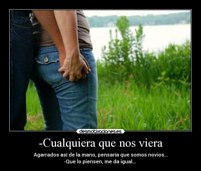 -Cualquiera que nos viera - Agarrados así de la mano, pensaría que somos novios...
-Que lo piensen, me da igual... 