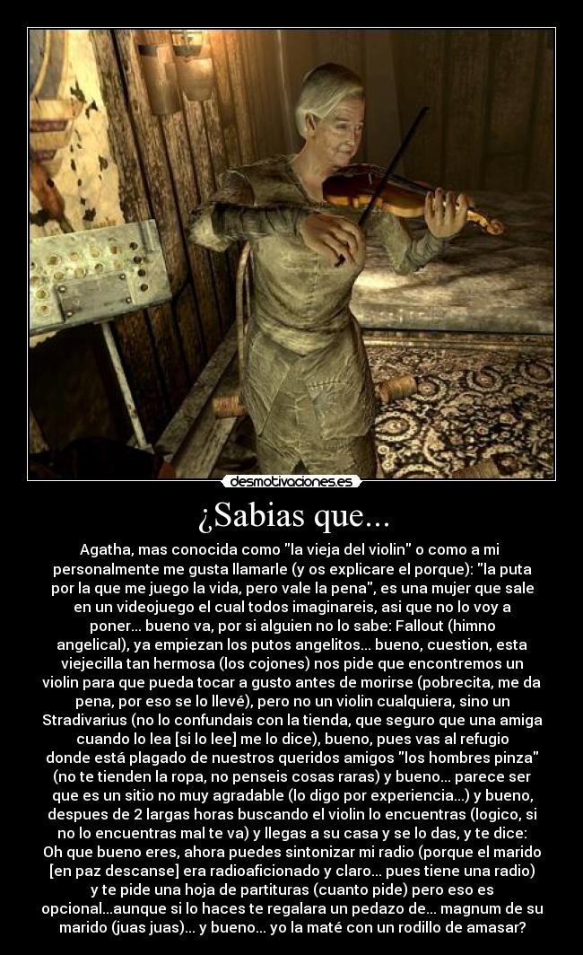 ¿Sabias que... - Agatha, mas conocida como la vieja del violin o como a mi 
personalmente me gusta llamarle (y os explicare el porque): la puta
por la que me juego la vida, pero vale la pena, es una mujer que sale
en un videojuego el cual todos imaginareis, asi que no lo voy a
poner... bueno va, por si alguien no lo sabe: Fallout (himno
angelical), ya empiezan los putos angelitos... bueno, cuestion, esta
viejecilla tan hermosa (los cojones) nos pide que encontremos un
violin para que pueda tocar a gusto antes de morirse (pobrecita, me da
pena, por eso se lo llevé), pero no un violin cualquiera, sino un
Stradivarius (no lo confundais con la tienda, que seguro que una amiga
cuando lo lea [si lo lee] me lo dice), bueno, pues vas al refugio
donde está plagado de nuestros queridos amigos los hombres pinza
(no te tienden la ropa, no penseis cosas raras) y bueno... parece ser
que es un sitio no muy agradable (lo digo por experiencia...) y bueno,
despues de 2 largas horas buscando el violin lo encuentras (logico, si
no lo encuentras mal te va) y llegas a su casa y se lo das, y te dice:
Oh que bueno eres, ahora puedes sintonizar mi radio (porque el marido
[en paz descanse] era radioaficionado y claro... pues tiene una radio)
y te pide una hoja de partituras (cuanto pide) pero eso es
opcional...aunque si lo haces te regalara un pedazo de... magnum de su
marido (juas juas)... y bueno... yo la maté con un rodillo de amasar?