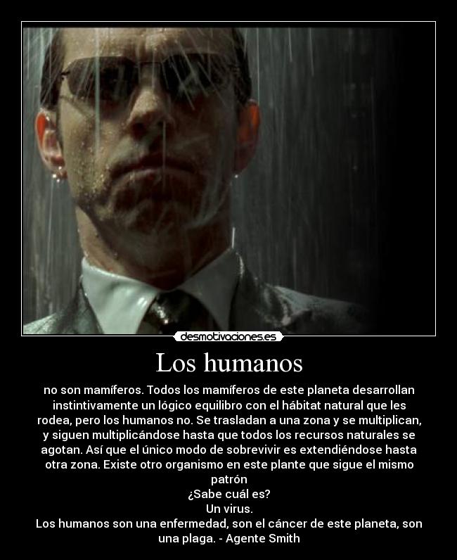 Los humanos - no son mamíferos. Todos los mamíferos de este planeta desarrollan
instintivamente un lógico equilibro con el hábitat natural que les
rodea, pero los humanos no. Se trasladan a una zona y se multiplican,
y siguen multiplicándose hasta que todos los recursos naturales se
agotan. Así que el único modo de sobrevivir es extendiéndose hasta
otra zona. Existe otro organismo en este plante que sigue el mismo
patrón
¿Sabe cuál es?
Un virus.
Los humanos son una enfermedad, son el cáncer de este planeta, son
una plaga. - Agente Smith