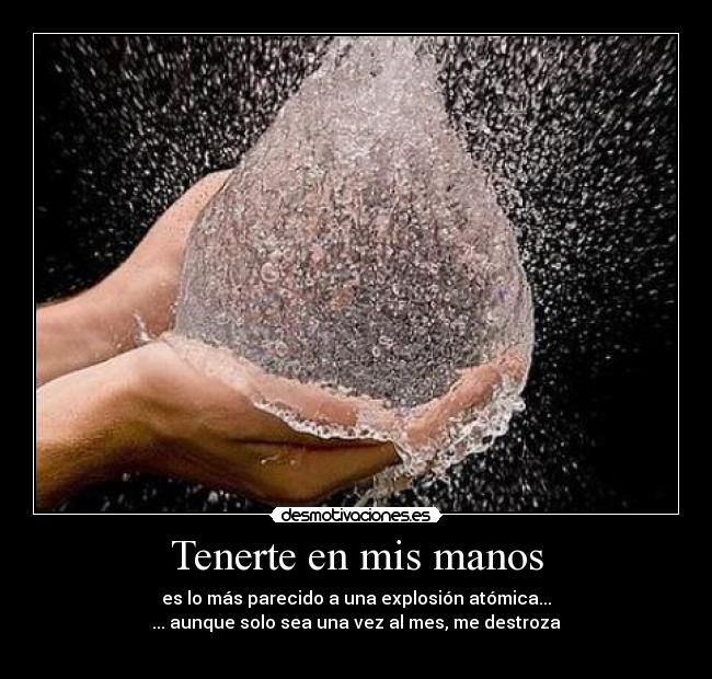 Tenerte en mis manos - es lo más parecido a una explosión atómica...
... aunque solo sea una vez al mes, me destroza
