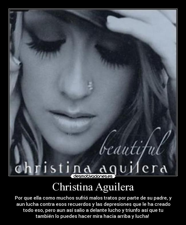 Christina Aguilera - Por que ella como muchos sufrió malos tratos por parte de su padre, y
aun lucha contra esos recuerdos y las depresiones que le ha creado
todo eso, pero aun así salio a delante lucho y triunfo así que tu
también lo puedes hacer mira hacia arriba y lucha! 