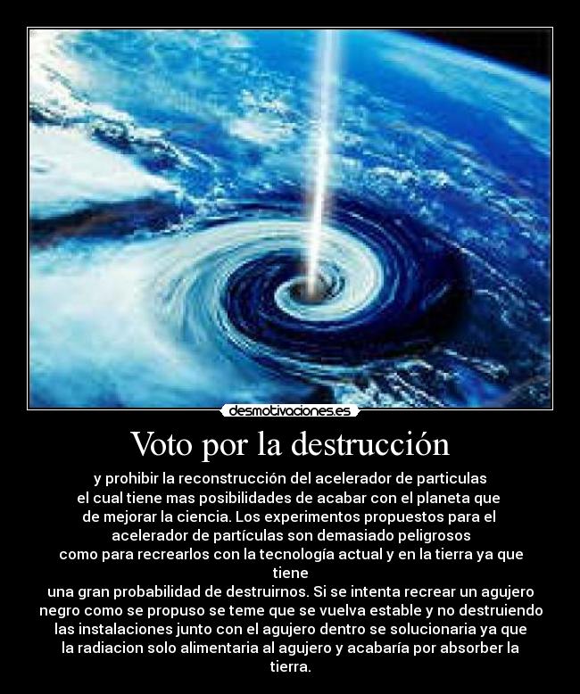 Voto por la destrucción - y prohibir la reconstrucción del acelerador de particulas
el cual tiene mas posibilidades de acabar con el planeta que
de mejorar la ciencia. Los experimentos propuestos para el
acelerador de partículas son demasiado peligrosos
como para recrearlos con la tecnología actual y en la tierra ya que
tiene
una gran probabilidad de destruirnos. Si se intenta recrear un agujero
negro como se propuso se teme que se vuelva estable y no destruiendo
las instalaciones junto con el agujero dentro se solucionaria ya que
la radiacion solo alimentaria al agujero y acabaría por absorber la
tierra.