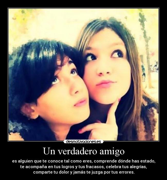 Un verdadero amigo - es alguien que te conoce tal como eres, comprende dónde has estado,
te acompaña en tus logros y tus fracasos, celebra tus alegrías,
comparte tu dolor y jamás te juzga por tus errores.