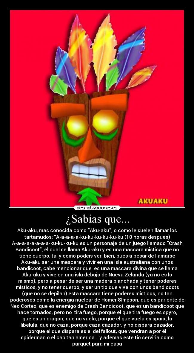 ¿Sabias que... - Aku-aku, mas conocida como Aku-aku, o como le suelen llamar los
tartamudos: A-a-a-a-a-ku-ku-ku-ku-ku-ku (10 horas despues)
A-a-a-a-a-a-a-a-ku-ku-ku-ku es un personaje de un juego llamado Crash
Bandicoot, el cual se llama Aku-aku y es una mascara mistica que no
tiene cuerpo, tal y como podeis ver, bien, pues a pesar de llamarse
Aku-aku ser una mascara y vivir en una isla australiana con unos
bandicoot, cabe mencionar que  es una mascara divina que se llama
Aku-aku y vive en una isla debajo de Nueva Zelanda (ya no es lo
mismo), pero a pesar de ser una madera planchada y tener poderes
misticos, y no tener cuerpo, y ser un tio que vive con unos bandicoots
(que no se depilan) esta mascara tiene poderes misticos, no tan
poderosos como la energia nuclear de Homer SImpson, que es pariente de
Neo Cortex, que es enemigo de Crash Bandicoot, que es un bandicoot que
hace tornados, pero no  tira fuego, porque el que tira fuego es spyro,
que es un dragon, que no vuela, porque el que vuela es sparx, la
libelula, que no caza, porque caza cazador, y no dispara cazador,
porque el que dispara es el del fallout, que vendran a por él
spiderman o el capitan america... y ademas este tio serviria como
parquet para mi casa