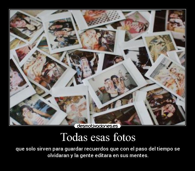 Todas esas fotos - que solo sirven para guardar recuerdos que con el paso del tiempo se
olvidaran y la gente editara en sus mentes.
 