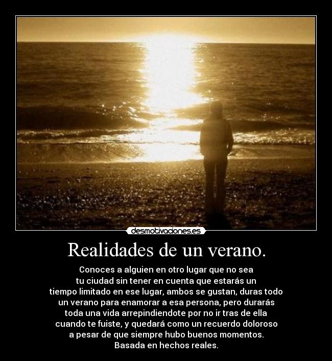 Realidades de un verano. - Conoces a alguien en otro lugar que no sea
tu ciudad sin tener en cuenta que estarás un
tiempo limitado en ese lugar, ambos se gustan, duras todo
un verano para enamorar a esa persona, pero durarás
toda una vida arrepindiendote por no ir tras de ella
cuando te fuiste, y quedará como un recuerdo doloroso
a pesar de que siempre hubo buenos momentos.
Basada en hechos reales.