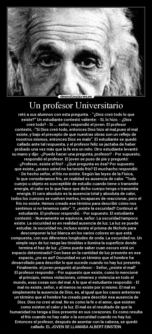 Un profesor Universitario - retó a sus alumnos con esta pregunta. - ¿Dios creó todo lo que
existe? Un estudiante contestó valiente: - Sí, lo hizo. - ¿Dios
creó todo? - Sí .... señor, respondió el joven. El profesor
contestó, -Si Dios creó todo, entonces Dios hizo al mal,pues el mal
existe, y bajo el precepto de que nuestras obras son un reflejo de
nosotros mismos, entonces Dios es malo. El estudiante se quedó
callado ante tal respuesta, y el profesor feliz se jactaba de haber
probado una vez más que la fe era un mito. Otro estudiante levantó
su mano y dijo: -¿Puedo hacer una pregunta, profesor? - Por supuesto,
respondió el profesor. El joven se puso de pie y preguntó:
-¿Profesor, existe el frío? - ¿Qué pregunta es ésa? Por supuesto
que existe, ¿acaso usted no ha tenido frío? El muchacho respondió:
- De hecho señor, el frío no existe. Según las leyes de la Física,
lo que consideramos frío, en realidad es ausencia de calor. Todo
cuerpo u objeto es susceptible de estudio cuando tiene o transmite
energía, el calor es lo que hace que dicho cuerpo tenga o transmita
energía. El cero absoluto es la ausencia total y absoluta de calor,
todos los cuerpos se vuelven inertes, incapaces de reaccionar, pero el
frío no existe. Hemos creado ese término para describir cómo nos
sentimos si no tenemos calor. Y, ¿existe la oscuridad? Continuó el
estudiante. El profesor respondió: - Por supuesto. El estudiante
contestó: - Nuevamente se equivoca, señor. La oscuridad tampoco
existe. La oscuridad es en realidad ausencia de luz. La luz se puede
estudiar, la oscuridad no, incluso existe el prisma de Nichols para
descomponer la luz blanca en los varios colores en que está
compuesta, con sus diferentes longitudes de onda. La oscuridad no. Un
simple rayo de luz rasga las tinieblas e ilumina la superficie donde
termina el haz de luz. ¿Cómo puede saber cuan oscuro está un
espacio determinado? Con base en la cantidad de luz presente en ese
espacio, ¿no es así? Oscuridad es un término que el hombre ha
desarrollado para describir lo que sucede cuando no hay luz presente.
Finalmente, el joven preguntó al profesor: - Señor, ¿existe el mal?
El profesor respondió: - Por supuesto que existe, como lo mencioné
al principio, vemos violaciones, crímenes y violencia en todo el
mundo, esas cosas son del mal. A lo que el estudiante respondió: - El
mal no existe, señor, o al menos no existe por si mismo. El mal es
simplemente la ausencia de Dios, es, al igual que los casos anteriores
un término que el hombre ha creado para describir esa ausencia de
Dios. Dios no creó al mal. No es como la fe o el amor, que existen
como existen el calor y la luz. El mal es el resultado de que la
humanidad no tenga a Dios presente en sus corazones. Es como resulta
el frío cuando no hay calor o la oscuridad cuando no hay luz.
Entonces el profesor, después de asentar con la cabeza, se quedó
callado. EL JOVEN SE LLAMABA ALBERT EINSTEIN.