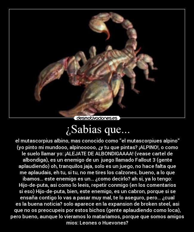 ¿Sabias que... - el mutascorpius albino, mas conocido como el mutascorpiues alpino
(yo pinto mi mundooo, alpinooooo, ¿y tu que pintas? ¡ALPINO!, o como
le suelo llamar yo: ¡ALEJATE DE ALBONDIGAAAA! (vease cartel de
albondiga), es un enemigo de un  juego llamado Fallout 3 (gente
aplaudiendo) oh, tranquilos jaja, solo es un juego, no hace falta que
me aplaudais, eh tu, si tu, no me tires los calzones, bueno, a lo que
ibamos... este enemigo es un... ¿como decirlo? ah si, ya lo tengo:
Hijo-de-puta, asi como lo leeis, repetir conmigo (en los comentarios
si eso) Hijo-de-puta, bien, este enemigo, es un cabron, porque si se
ensaña contigo lo vas a pasar muy mal, te lo aseguro, pero... ¿cual
es la buena noticia? solo aparece en la expansion de broken steel, asi
que no os preocupeis por estos bichos (gente aplaudiendo como loca),
pero bueno, aunque lo vieramos lo matariamos, porque que somos amigos
mios: Leones o Huevones?