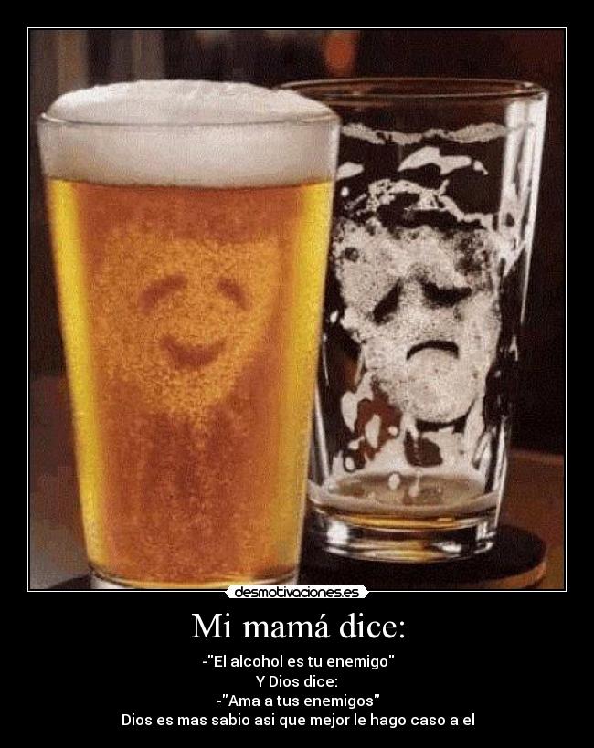 Mi mamá dice: - -El alcohol es tu enemigo
Y Dios dice:
-Ama a tus enemigos
Dios es mas sabio asi que mejor le hago caso a el