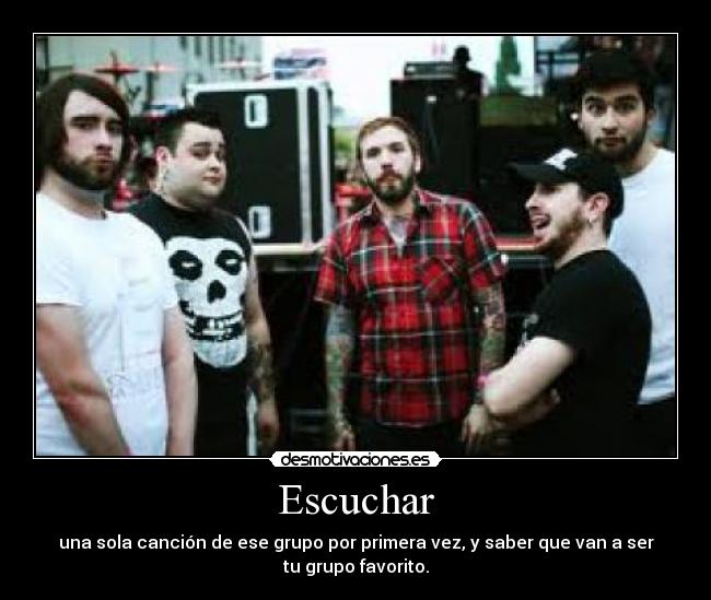 Escuchar - una sola canción de ese grupo por primera vez, y saber que van a ser
tu grupo favorito.