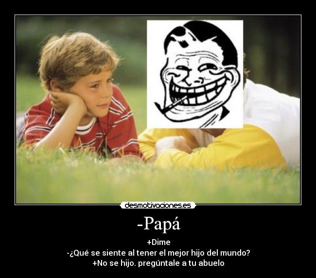 -Papá - +Dime
-¿Qué se siente al tener el mejor hijo del mundo?
+No se hijo. pregúntale a tu abuelo