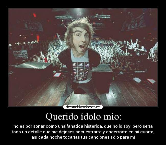 Querido ídolo mío: - no es por sonar como una fanática histérica, que no lo soy, pero sería
todo un detalle que me dejases secuestrarte y encerrarte en mi cuarto,
así cada noche tocarías tus canciones sólo para mí