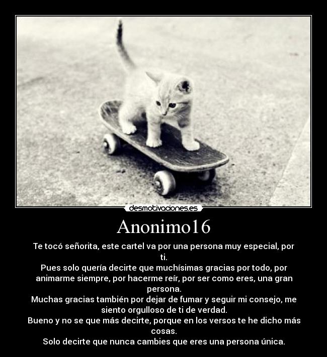 Anonimo16 - Te tocó señorita, este cartel va por una persona muy especial, por
ti.
Pues solo quería decirte que muchísimas gracias por todo, por
animarme siempre, por hacerme reír, por ser como eres, una gran
persona.
Muchas gracias también por dejar de fumar y seguir mi consejo, me
siento orgulloso de ti de verdad.
Bueno y no se que más decirte, porque en los versos te he dicho más
cosas.
Solo decirte que nunca cambies que eres una persona única.