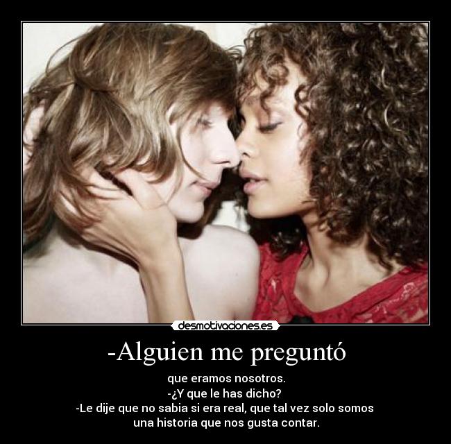 -Alguien me preguntó - que eramos nosotros.
-¿Y que le has dicho?
-Le dije que no sabia si era real, que tal vez solo somos
una historia que nos gusta contar.