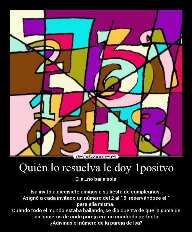 Quién lo resuelva le doy 1positvo - Ella...no baila sola.
Isa invitó a diecisiete amigos a su fiesta de cumpleaños.
Asignó a cada invitado un número del 2 al 18, reservándose el 1
para ella misma.
Cuando todo el mundo estaba bailando, se dio cuenta de que la suma de
los números de cada pareja era un cuadrado perfecto.
¿Adivinas el número de la pareja de Isa?