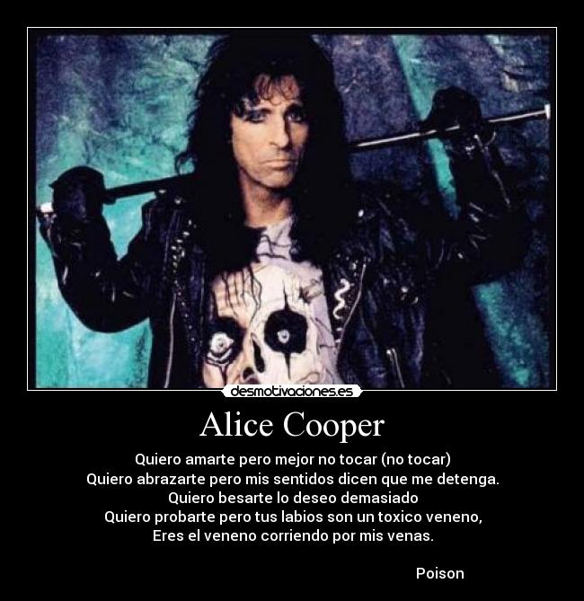 Alice Cooper - Quiero amarte pero mejor no tocar (no tocar)
Quiero abrazarte pero mis sentidos dicen que me detenga.
Quiero besarte lo deseo demasiado
Quiero probarte pero tus labios son un toxico veneno,
Eres el veneno corriendo por mis venas.

                                                                                  Poison