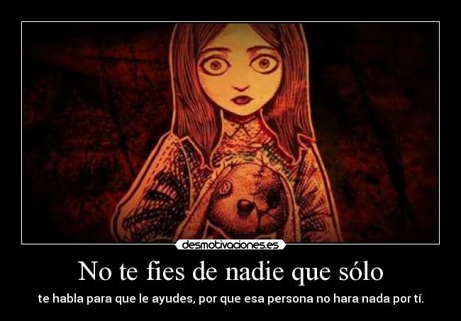 No te fies de nadie que sólo - te habla para que le ayudes, por que esa persona no hara nada por tí.