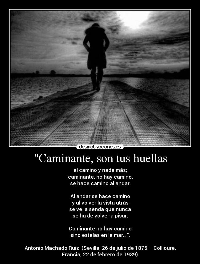 Caminante, son tus huellas - el camino y nada más;
caminante, no hay camino,
se hace camino al andar.
Al andar se hace camino
y al volver la vista atrás
se ve la senda que nunca
se ha de volver a pisar.
Caminante no hay camino
sino estelas en la mar….
Antonio Machado Ruiz (Sevilla, 26 de julio de 1875 – Collioure,
Francia, 22 de febrero de 1939).