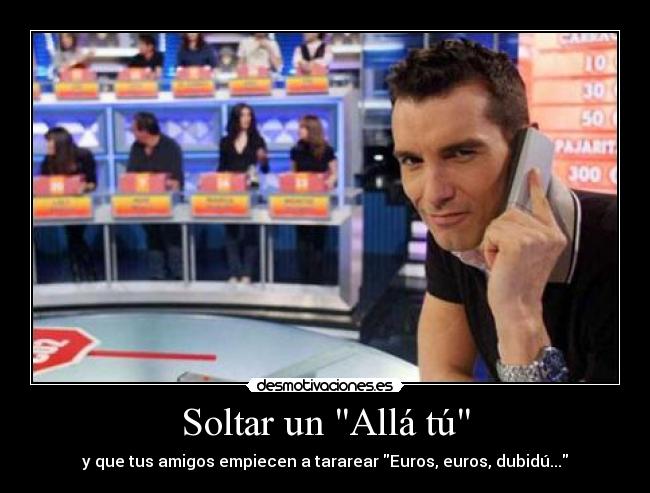 Soltar un Allá tú - y que tus amigos empiecen a tararear Euros, euros, dubidú...