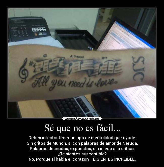 Sé que no es fácil... - Debes intentar tener un tipo de mentalidad que ayude:
Sin gritos de Munch, sí con palabras de amor de Neruda.
Palabras desnudas, expuestas, sin miedo a la crítica.
¿Te sientes susceptible?
No. Porque si habla el corazón  TE SIENTES INCREÍBLE.