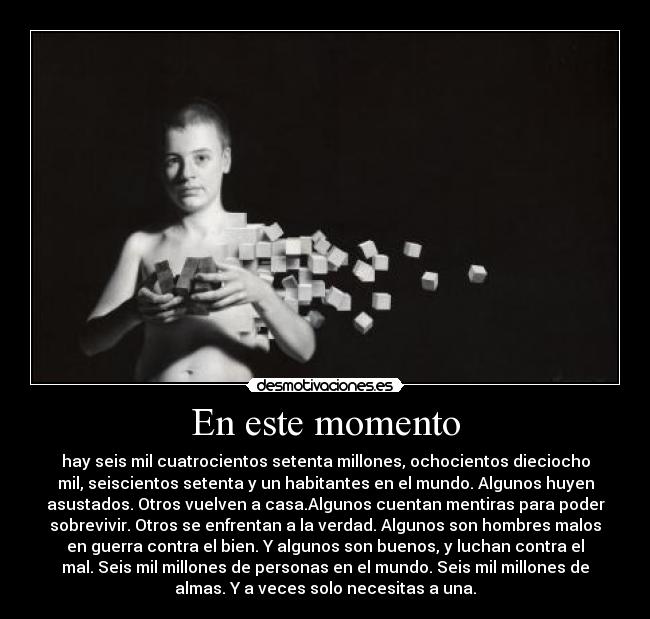 En este momento - hay seis mil cuatrocientos setenta millones, ochocientos dieciocho
mil, seiscientos setenta y un habitantes en el mundo. Algunos huyen
asustados. Otros vuelven a casa.Algunos cuentan mentiras para poder
sobrevivir. Otros se enfrentan a la verdad. Algunos son hombres malos
en guerra contra el bien. Y algunos son buenos, y luchan contra el
mal. Seis mil millones de personas en el mundo. Seis mil millones de
almas. Y a veces solo necesitas a una.