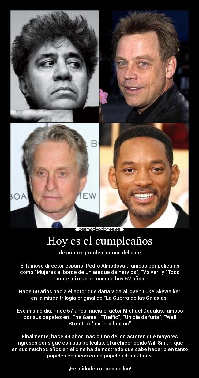 Hoy es el cumpleaños - de cuatro grandes iconos del cine

El famoso director español Pedro Almodóvar, famoso por películas
como Mujeres al borde de un ataque de nervios, Volver y Todo
sobre mi madre cumple hoy 62 años

Hace 60 años nacía el actor que daría vida al joven Luke Skywalker
en la mítica trilogía original de La Guerra de las Galaxias

Ese mismo día, hace 67 años, nacía el actor Michael Douglas, famoso
por sus papeles en The Game, Traffic, Un día de furia, Wall
Street o Instinto básico

Finalmente, hace 43 años, nació uno de los actores que mayores
ingresos consigue con sus películas, el archiconocido Will Smith, que
en sus muchos años en el cine ha demostrado que sabe hacer bien tanto
papeles cómicos como papeles dramáticos.

¡Felicidades a todos ellos!
