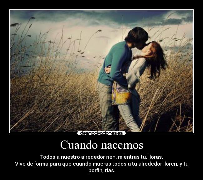 Cuando nacemos - Todos a nuestro alrededor rien, mientras tu, lloras.
Vive de forma para que cuando mueras todos a tu alrededor lloren, y tu porfin, rias.